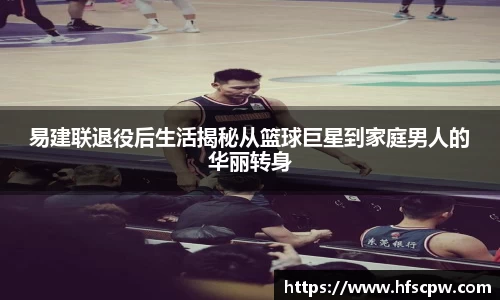 易建联退役后生活揭秘从篮球巨星到家庭男人的华丽转身